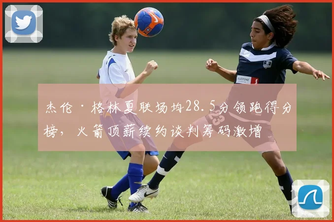 杰伦·格林夏联场均28.5分领跑得分榜，火箭顶薪续约谈判筹码激增