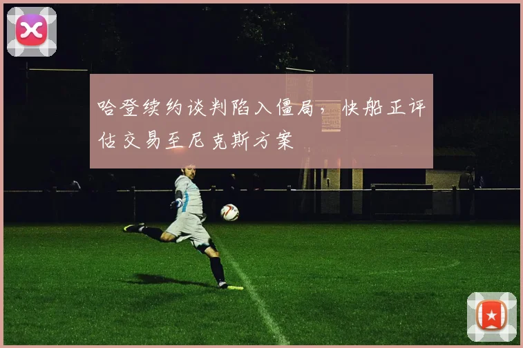 哈登续约谈判陷入僵局,快船正评估交易至尼克斯方案