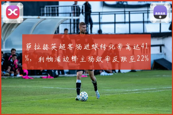 萨拉赫英超客场进球转化率高达41%,利物浦边锋主场效率反跌至22%现诡异反差