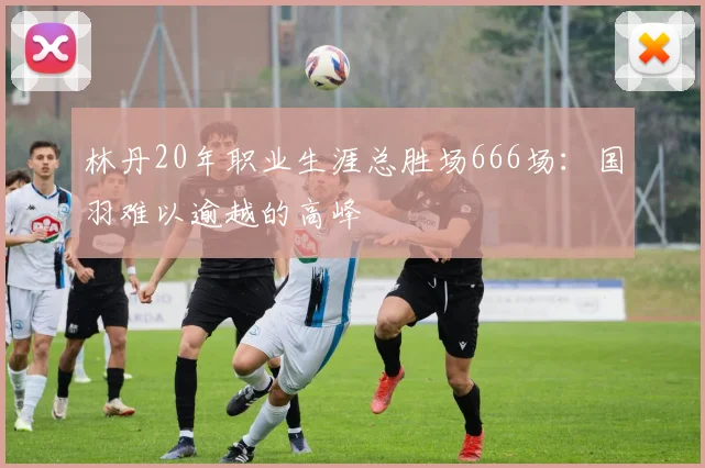 林丹20年职业生涯总胜场666场:国羽难以逾越的高峰