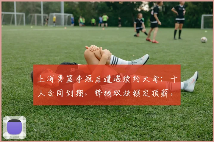 上海男篮夺冠后遭遇续约大考:十人合同到期,锋线双核锁定顶薪,四将面临离队风险