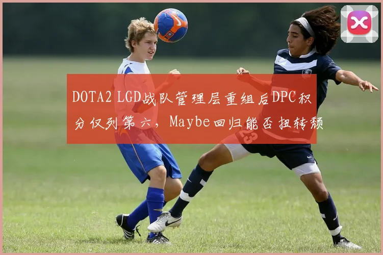 DOTA2 LGD战队管理层重组后DPC积分仅列第六,Maybe回归能否扭转颓势?