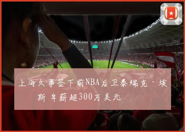 上海久事签下前NBA后卫泰瑞克·埃文斯 年薪超300万美元